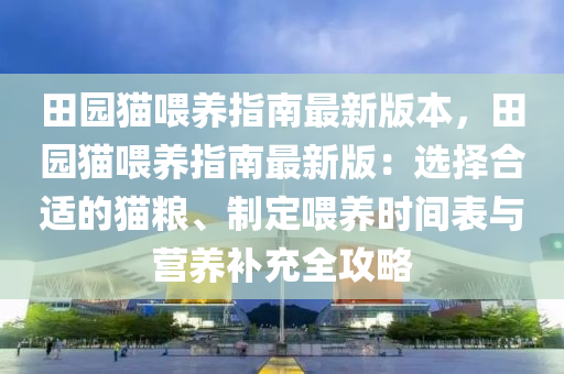 田园猫喂养指南最新版本，田园猫喂养指南最新版：选择合适的猫粮、制定喂养时间表与营养补充全攻略