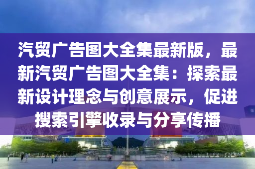 汽贸广告图大全集最新版，最新汽贸广告图大全集：探索最新设计理念与创意展示，促进搜索引擎收录与分享传播