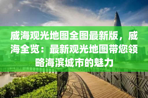 威海观光地图全图最新版，威海全览：最新观光地图带您领略海滨城市的魅力