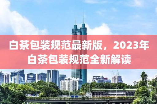 白茶包装规范最新版，2023年白茶包装规范全新解读
