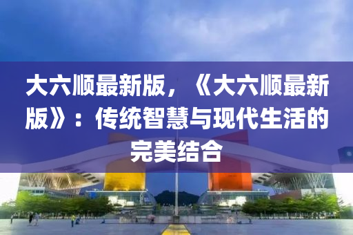 大六顺最新版，《大六顺最新版》：传统智慧与现代生活的完美结合
