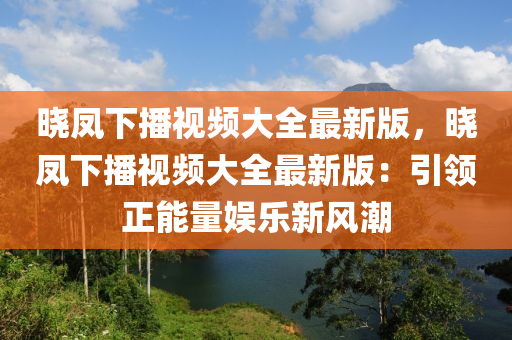 晓凤下播视频大全最新版，晓凤下播视频大全最新版：引领正能量娱乐新风潮