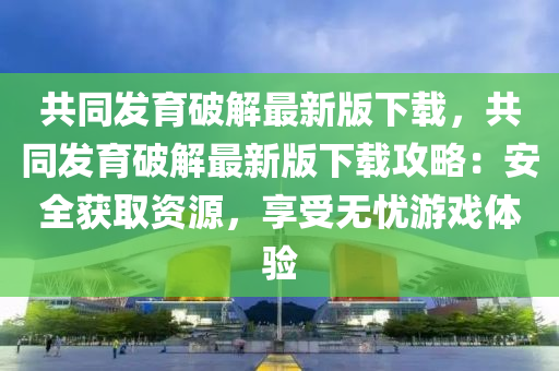 共同发育破解最新版下载，共同发育破解最新版下载攻略：安全获取资源，享受无忧游戏体验