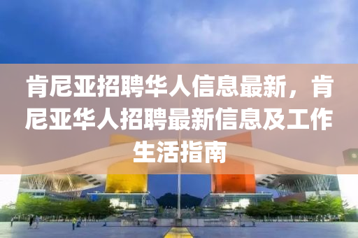 肯尼亚招聘华人信息最新，肯尼亚华人招聘最新信息及工作生活指南