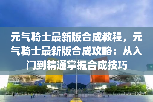 元气骑士最新版合成教程，元气骑士最新版合成攻略：从入门到精通掌握合成技巧