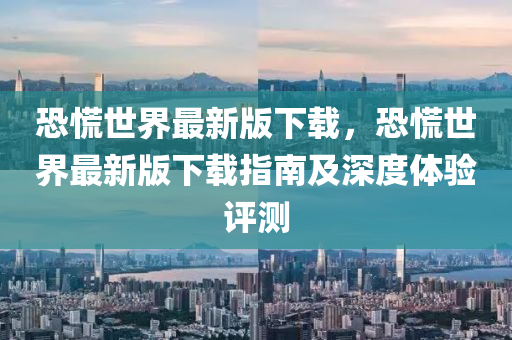 恐慌世界最新版下载，恐慌世界最新版下载指南及深度体验评测