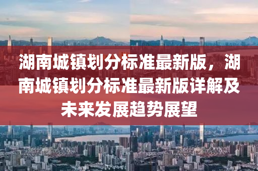 湖南城镇划分标准最新版，湖南城镇划分标准最新版详解及未来发展趋势展望