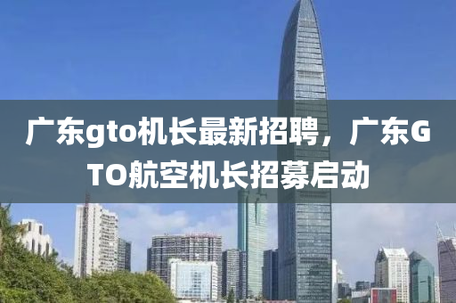 广东gto机长最新招聘，广东GTO航空机长招募启动