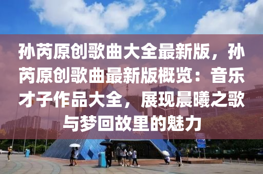 孙芮原创歌曲大全最新版，孙芮原创歌曲最新版概览：音乐才子作品大全，展现晨曦之歌与梦回故里的魅力