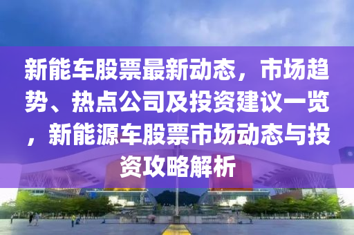 新能车股票最新动态，市场趋势、热点公司及投资建议一览，新能源车股票市场动态与投资攻略解析
