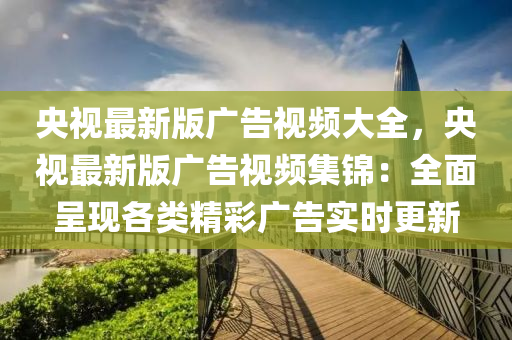 央视最新版广告视频大全，央视最新版广告视频集锦：全面呈现各类精彩广告实时更新