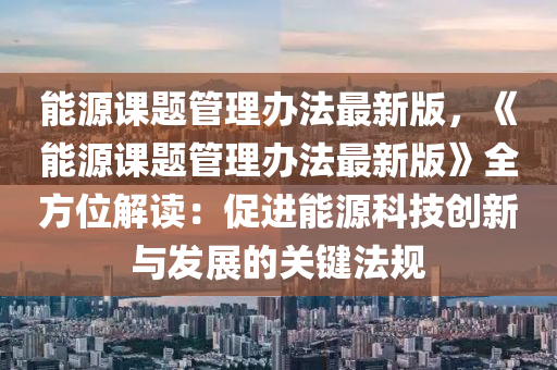 能源课题管理办法最新版，《能源课题管理办法最新版》全方位解读：促进能源科技创新与发展的关键法规