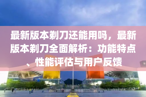 最新版本剃刀还能用吗，最新版本剃刀全面解析：功能特点、性能评估与用户反馈