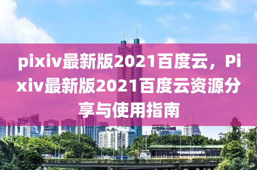 pixiv最新版2021百度云，Pixiv最新版2021百度云资源分享与使用指南