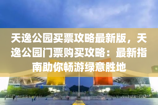 天逸公园买票攻略最新版，天逸公园门票购买攻略：最新指南助你畅游绿意胜地