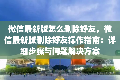 微信最新版怎么删除好友，微信最新版删除好友操作指南：详细步骤与问题解决方案
