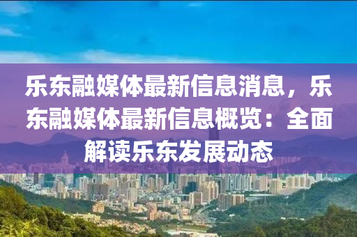 乐东融媒体最新信息消息，乐东融媒体最新信息概览：全面解读乐东发展动态