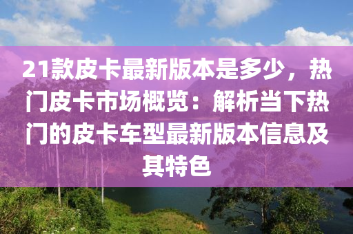 21款皮卡最新版本是多少，热门皮卡市场概览：解析当下热门的皮卡车型最新版本信息及其特色