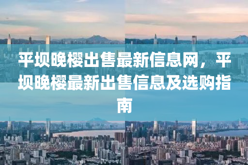 平坝晚樱出售最新信息网，平坝晚樱最新出售信息及选购指南