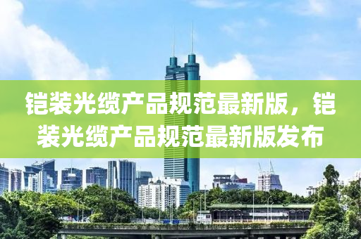 铠装光缆产品规范最新版，铠装光缆产品规范最新版发布