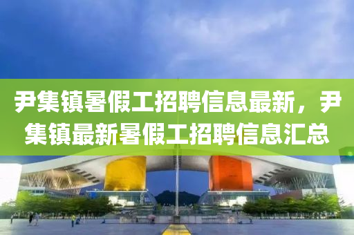 尹集镇暑假工招聘信息最新，尹集镇最新暑假工招聘信息汇总
