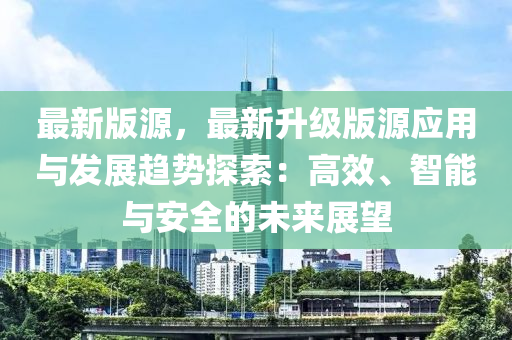 最新版源，最新升级版源应用与发展趋势探索：高效、智能与安全的未来展望