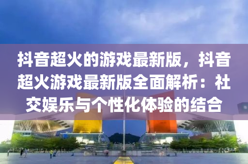 抖音超火的游戏最新版，抖音超火游戏最新版全面解析：社交娱乐与个性化体验的结合