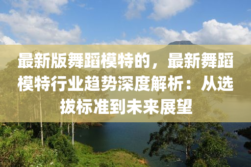 最新版舞蹈模特的，最新舞蹈模特行业趋势深度解析：从选拔标准到未来展望