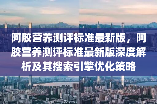 阿胶营养测评标准最新版，阿胶营养测评标准最新版深度解析及其搜索引擎优化策略