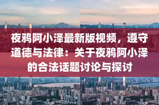 夜鸦阿小泽最新版视频，遵守道德与法律：关于夜鸦阿小泽的合法话题讨论与探讨