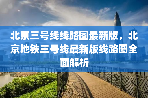 北京三号线线路图最新版，北京地铁三号线最新版线路图全面解析