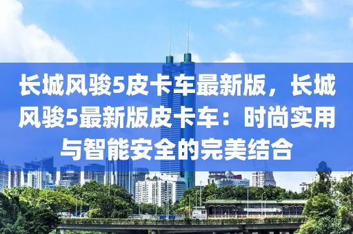 长城风骏5皮卡车最新版，长城风骏5最新版皮卡车：时尚实用与智能安全的完美结合