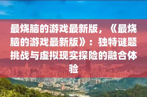 最烧脑的游戏最新版，《最烧脑的游戏最新版》：独特谜题挑战与虚拟现实探险的融合体验