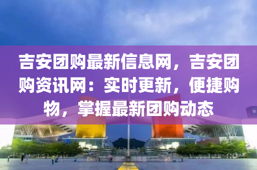 吉安团购最新信息网，吉安团购资讯网：实时更新，便捷购物，掌握最新团购动态