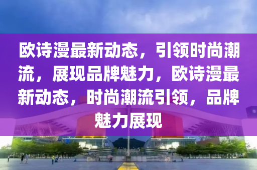 欧诗漫最新动态，引领时尚潮流，展现品牌魅力，欧诗漫最新动态，时尚潮流引领，品牌魅力展现