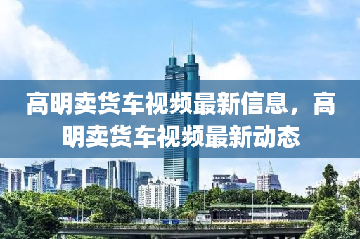 高明卖货车视频最新信息，高明卖货车视频最新动态