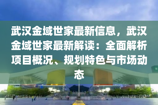 武汉金域世家最新信息，武汉金域世家最新解读：全面解析项目概况、规划特色与市场动态