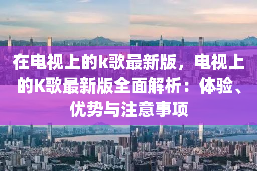 在电视上的k歌最新版，电视上的K歌最新版全面解析：体验、优势与注意事项