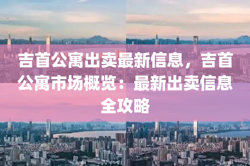 吉首公寓出卖最新信息，吉首公寓市场概览：最新出卖信息全攻略