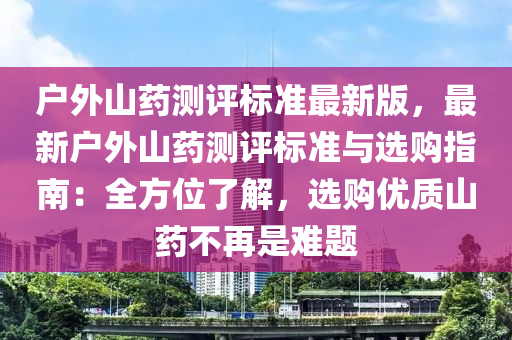 户外山药测评标准最新版，最新户外山药测评标准与选购指南：全方位了解，选购优质山药不再是难题