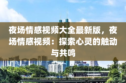 夜场情感视频大全最新版，夜场情感视频：探索心灵的触动与共鸣