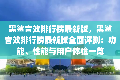 黑鲨音效排行榜最新版，黑鲨音效排行榜最新版全面评测：功能、性能与用户体验一览