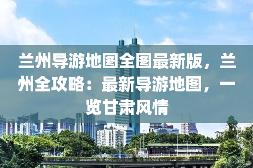 兰州导游地图全图最新版，兰州全攻略：最新导游地图，一览甘肃风情