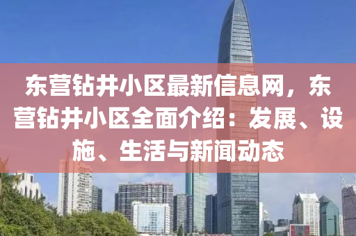 东营钻井小区最新信息网，东营钻井小区全面介绍：发展、设施、生活与新闻动态