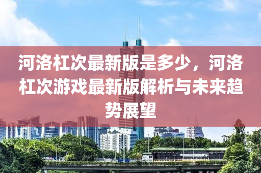 河洛杠次最新版是多少，河洛杠次游戏最新版解析与未来趋势展望
