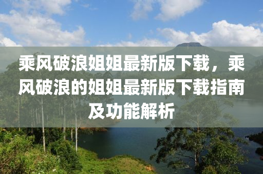 乘风破浪姐姐最新版下载，乘风破浪的姐姐最新版下载指南及功能解析