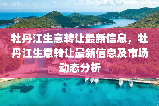 牡丹江生意转让最新信息，牡丹江生意转让最新信息及市场动态分析