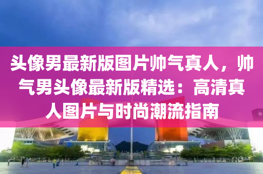 头像男最新版图片帅气真人，帅气男头像最新版精选：高清真人图片与时尚潮流指南