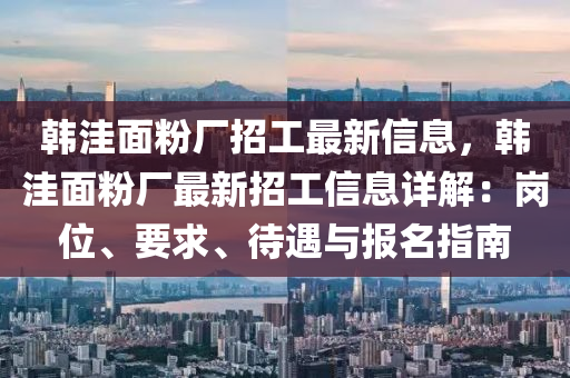 韩洼面粉厂招工最新信息，韩洼面粉厂最新招工信息详解：岗位、要求、待遇与报名指南