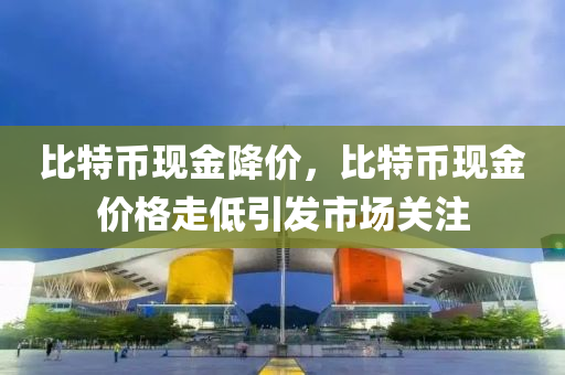 比特币现金降价，比特币现金价格走低引发市场关注